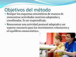 Objetivos del método
 Romper los esquemas sincinéticos de manera de
  reencontrar actividades motrices adaptadas y
  coordinadas. Es un reaprendizaje.
 Reencontrar una actividad postural adaptada y un
  soporte necesario para los movimientos voluntarios y
  el equilibrio estatocinético.
 
