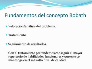 Fundamentos del concepto Bobath
 Valoración/análisis del problema.

 Tratamiento.

 Seguimiento de resultados.

 Con el tratamiento pretendemos conseguir el mayor
 repertorio de habilidades funcionales y que este se
 mantenga en el más alto nivel de calidad.
 