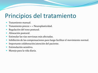 Principios del tratamiento
 Tratamiento manual.
 Tratamiento precoz » » Neuroplasticidad.
 Regulación del tono postural.
 Alineación postural.
 Estimular las vías nerviosas más afectadas.
 Inhibición de las compensaciones para luego facilitar el movimiento normal.
 Importante colaboración/atención del paciente.
 Estimulación sensitiva.
 Manejo para la vida diaria.
 