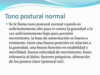 Tono postural normal
 Se le llama tono postural normal cuando es
  suficientemente alto para ir contra la gravedad a la
  vez suficientemente bajo para permitir
  movimiento, la base de sustentación es buena o
 resistente, tiene una buena posición en relación a
 la gravedad, una buena función en estabilidad y
 movilidad, buena velocidad de movimiento, buen
 tolerancia al dolor, factores psíquicos, alineación
 de los puntos clave (postural set).
 