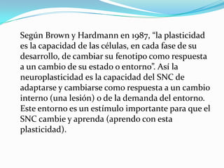 Según Brown y Hardmann en 1987, “la plasticidad
es la capacidad de las células, en cada fase de su
desarrollo, de cambiar su fenotipo como respuesta
a un cambio de su estado o entorno”. Así la
neuroplasticidad es la capacidad del SNC de
adaptarse y cambiarse como respuesta a un cambio
interno (una lesión) o de la demanda del entorno.
Este entorno es un estímulo importante para que el
SNC cambie y aprenda (aprendo con esta
plasticidad).
 
