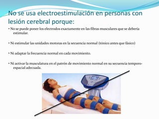 No se usa electroestimulación en personas con
lesión cerebral porque:
• No se puede poner los electrodos exactamente en las fibras musculares que se debería
   estimular.

• Ni estimular las unidades motoras en la secuencia normal (tónico antes que fásico)

• Ni adaptar la frecuencia normal en cada movimiento.

• Ni activar la musculatura en el patrón de movimiento normal en su secuencia temporo-
   espacial adecuada.
 