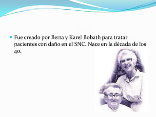  Fue creado por Berta y Karel Bobath para tratar
 pacientes con daño en el SNC. Nace en la década de los
 40.
 
