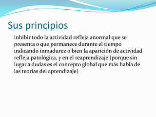 Sus principios
 inhibir todo la actividad refleja anormal que se
 presenta o que permanece durante el tiempo
 indicando inmadurez o bien la aparición de actividad
 refleja patológica, y en el reaprendizaje (porque sin
 lugar a dudas es el concepto global que más habla de
 las teorías del aprendizaje)
 