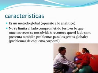 caracteristicas
 Es un método global (opuesto a lo analítico).
 No se limita al lado comprometido (esto es lo que
 muchas veces se nos olvida): reconoce que el lado sano
 presenta también problemas para los gestos globales
 (problemas de esquema corporal).
 