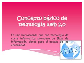 Concepto básico de
tecnología web 2,0
Es una herramienta que con tecnología de
corte informático promueva un flujo de
información, dando paso al acceso de los
contenidos.
 