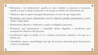 • Referencia a las instituciones: aquella en cuyo nombre se presenta el proyecto,
aquella a la que se dirige el proyecto o de la que se solicita una subvención, etc.
• Objetivos: qué se espera conseguir del proyecto en caso de que tenga éxito.
• Resultados: qué logros relacionados con los objetivos pueden garantizarse a corto,
medio y largo plazo.
• Destinatarios directos e indirectos: a quién va dirigido el proyecto.
• Productos: qué instrumentos y materiales deben adquirirse o producirse para
conseguir los objetivos del proyecto.
• Localización: lugar en donde se va a realizar el proyecto, regiones a las que va a
afectar, etc.
• Actividades, tareas y metodología: qué tipo de acciones formarán parte del proyecto
y cómo se realizarán.
 