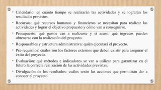 • Calendario: en cuánto tiempo se realizarán las actividades y se lograrán los
resultados previstos.
• Recursos: qué recursos humanos y financieros se necesitan para realizar las
actividades y lograr el objetivo propuesto y cómo van a conseguirse.
• Presupuesto: qué gastos van a realizarse y si acaso, qué ingresos pueden
obtenerse con la realización del proyecto.
• Responsables y estructura administrativa: quién ejecutará el proyecto.
• Pre-requisitos: cuáles son los factores externos que deben existir para asegurar el
éxito del proyecto.
• Evaluación: qué métodos e indicadores se van a utilizar para garantizar en el
futuro la correcta realización de las actividades previstas.
• Divulgación de los resultados: cuáles serán las acciones que permitirán dar a
conocer el proyecto.
 