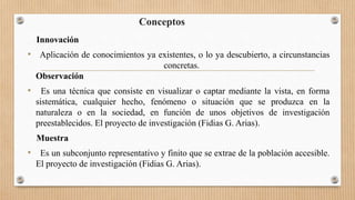 Conceptos
Innovación
• Aplicación de conocimientos ya existentes, o lo ya descubierto, a circunstancias
concretas.
Observación
• Es una técnica que consiste en visualizar o captar mediante la vista, en forma
sistemática, cualquier hecho, fenómeno o situación que se produzca en la
naturaleza o en la sociedad, en función de unos objetivos de investigación
preestablecidos. El proyecto de investigación (Fidias G. Arias).
Muestra
• Es un subconjunto representativo y finito que se extrae de la población accesible.
El proyecto de investigación (Fidias G. Arias).
 