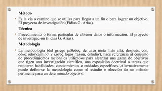 Método
• Es la vía o camino que se utiliza para llegar a un fin o para lograr un objetivo.
El proyecto de investigación (Fidias G. Arias).
Técnica
• Procedimiento o forma particular de obtener datos o información. El proyecto
de investigación (Fidias G. Arias).
Metodología
• La metodología (del griego μέθοδος de μετά metá 'más allá, después, con,
οδως odós'camino' y λογος logos 'razón, estudio'), hace referencia al conjunto
de procedimientos racionales utilizados para alcanzar una gama de objetivos
que rigen una investigación científica, una exposición doctrinal o tareas que
requieran habilidades, conocimientos o cuidados específicos. Alternativamente
puede definirse la metodología como el estudio o elección de un método
pertinente para un determinado objetivo.
 