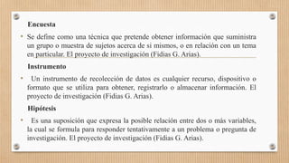 Encuesta
• Se define como una técnica que pretende obtener información que suministra
un grupo o muestra de sujetos acerca de si mismos, o en relación con un tema
en particular. El proyecto de investigación (Fidias G. Arias).
Instrumento
• Un instrumento de recolección de datos es cualquier recurso, dispositivo o
formato que se utiliza para obtener, registrarlo o almacenar información. El
proyecto de investigación (Fidias G. Arias).
Hipótesis
• Es una suposición que expresa la posible relación entre dos o más variables,
la cual se formula para responder tentativamente a un problema o pregunta de
investigación. El proyecto de investigación (Fidias G. Arias).
 