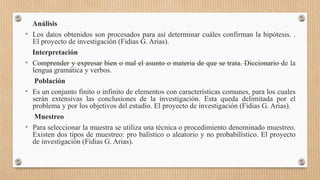 Análisis
• Los datos obtenidos son procesados para así determinar cuáles confirman la hipótesis. .
El proyecto de investigación (Fidias G. Arias).
Interpretación
• Comprender y expresar bien o mal el asunto o materia de que se trata. Diccionario de la
lengua gramática y verbos.
Población
• Es un conjunto finito o infinito de elementos con características comunes, para los cuales
serán extensivas las conclusiones de la investigación. Esta queda delimitada por el
problema y por los objetivos del estudio. El proyecto de investigación (Fidias G. Arias).
Muestreo
• Para seleccionar la muestra se utiliza una técnica o procedimiento denominado muestreo.
Existen dos tipos de muestreo: pro balístico o aleatorio y no probabilístico. El proyecto
de investigación (Fidias G. Arias).
 