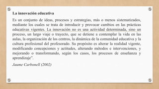 La innovación educativa
Es un conjunto de ideas, procesos y estrategias, más o menos sistematizados,
mediante los cuales se trata de introducir y provocar cambios en las prácticas
educativas vigentes. La innovación no es una actividad determinada, sino un
proceso, un largo viaje o trayecto, que se detiene a contemplar la vida en las
aulas, la organización de los centros, la dinámica de la comunidad educativa y la
cultura profesional del profesorado. Su propósito es alterar la realidad vigente,
modificando concepciones y actitudes, alterando métodos e intervenciones, y
mejorando o transformando, según los casos, los procesos de enseñanza y
aprendizaje”.
Jaume Carbonell (2002)
 