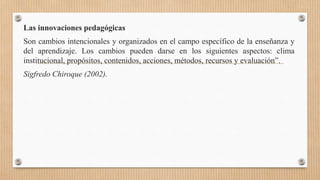 Las innovaciones pedagógicas
Son cambios intencionales y organizados en el campo específico de la enseñanza y
del aprendizaje. Los cambios pueden darse en los siguientes aspectos: clima
institucional, propósitos, contenidos, acciones, métodos, recursos y evaluación”.
Sigfredo Chiroque (2002).
 