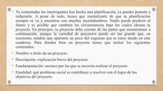 • Ya contestadas las interrogantes haz hecho una planificación, ya puedes ponerte a
redactarlo. A pesar de todo, tienes que mentalizarte de que tu planificación
siempre se va a encontrar con muchas incertidumbres. Nadie puede predecir el
futuro y es posible que cambien las circunstancias bajo las cuales ideaste tu
proyecto. En principio, tu proyecto debe constar de las partes que enumeramos a
continuación, aunque la variedad de proyectos puede ser tan grande que, en
ocasiones, tendrás que apartarte un poco del esquema que te estoy dando en este
cuaderno. Para diseñar bien un proyecto tienes que incluir los siguientes
contenidos:
• Nombre o título de un proyecto.
• Descripción: explicación breve del proyecto.
• Fundamentación: razones por las que se necesita realizar el proyecto.
• Finalidad: qué problema social se contribuye a resolver con el logro de los
objetivos del proyecto.
 