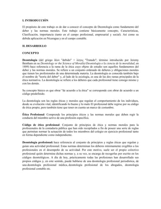 I. INTRODUCCIÓN

El propósito de este trabajo es de dar a conocer el concepto de Deontología como fundamento del
deber y las normas morales. Este trabajo contiene básicamente concepto, Características,
Clasificación, importancia (tanto en el campo profesional, empresarial y social). Así como su
debida aplicación en Nicaragua y en el campo contable.

II. DESARROLLO

CONCEPTO

Deontología (del griego δέον "debido" + λόγος "Tratado"; término introducido por Jeremy
Bentham en su Deontology or the Science of Morality/Deontología o la ciencia de la moralidad, en
1889) hace referencia a la rama de la ética cuyo objeto de estudio son aquellos fundamentos del
deber y las normas morales. Se refiere a un conjunto ordenado de deberes y obligaciones morales
que tienen los profesionales de una determinada materia. La deontología es conocida también bajo
el nombre de "teoría del deber" y, al lado de la axiología, es una de las dos ramas principales de la
ética normativa. La deontología se refiere a los deberes que cada profesional tiene consigo mismo y
con los demás.

Su concepto básico es que obrar "de acuerdo a la ética" se corresponde con obrar de acuerdo a un
código predefinido.

La deontología son las reglas éticas y morales que regulan el comportamiento de los individuos,
desde su evolución vital, identificando lo bueno y lo malo El profesional debe regirse por su código
de ética propio, pero también tiene que tener en cuenta un marco de costumbre.

Ética Profesional: Comprende los principios éticos y las normas morales que deben regir la
conducta del miembro activo de una profesión específica.

Código de ética profesional: Conjunto de principios de ética y normas morales para la
profesionales de la contaduría pública que han sido recopilados a fin de poseer una serie de reglas
que permitan normar la actuación de todos los miembros del colegio en ejercicio profesional tanto
en forma dependiente como independiente.

Deontología profesional: hace referencia al conjunto de principios y reglas éticas que regulan y
guían una actividad profesional. Estas normas determinan los deberes mínimamente exigibles a los
profesionales en el desempeño de su actividad. Por este motivo, suele ser el propio colectivo
profesional quién determina dichas normas y, a su vez, se encarga de recogerlas por escrito en los
códigos deontológicos. A día de hoy, prácticamente todas las profesiones han desarrollado sus
propios códigos y, en este sentido, puede hablarse de una deontología profesional periodística, de
una deontología profesional médica, deontología profesional de los abogados, deontología
profesional contable etc.
 