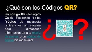 ¿Qué son los Códigos QR?
Un código QR (del inglés
Quick Response code,
"código de respuesta
rápida") es un sistema
para almacenar
información en una matriz
de puntos o un código de
barras bidimensional
 