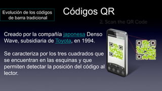 Códigos QREvolución de los códigos
de barra tradicional
Creado por la compañía japonesa Denso
Wave, subsidiaria de Toyota, en 1994.
Se caracteriza por los tres cuadrados que
se encuentran en las esquinas y que
permiten detectar la posición del código al
lector.
 