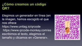¿Cómo creamos un código
QR?
Elegimos un generador en línea (en
la imagen, hemos escogido el que
nos ofrece
https://www.unitag.io/qrcode
https://www.qrcode-monkey.com/es
escribimos el texto, elegimos el
tamaño y clicamos en «Generar».
 