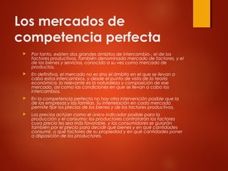 Los mercados de
competencia perfecta
 Por tanto, existen dos grandes ámbitos de intercambio-, el de los
factores productivos, también denominada mercado de factores, y el
de los bienes y servicios, conocido a su vez como mercado de
productos.
 En definitiva, el mercado no es sino el ámbito en el que se llevan a
cabo estos intercambios, y desde el punto de vista de la teoría
económica, lo relevante es la naturaleza y composición de ese
mercado, así como las condiciones en que se llevan a cabo los
intercambios.
 En la competencia perfecta no hay otra intervención posible que la
de las empresas y las familias. Su interrelación en cada mercado
permite fijar los precios de los bienes y de los factores productivos.
 Los precios actúan como el único indicador posible para la
producción y el consumo: los productores contratarán los factores
cuyo precio les sea más favorable, y los consumidores se guiarán
también por el precio para decidir qué bienes y en qué cantidades
consumir, o qué factores de su propiedad y en qué cantidades poner
a disposición de los productores.
 