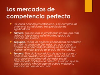 Los mercados de
competencia perfecta
 La teoría económica establece, si se cumplen las
anteriores condiciones, tres predicciones
significativas:
 Primera. Los recursos se emplearán en sus usos más
valiosos, lográndose así el máximo grado de
eficacia del sistema.
 Segunda. Todos los agentes económicos alcanzarán
el máximo grado de bienestar, ya que podrán
adquirir o vender todos los bienes o servicios que
desean al mejor precio (el precio de mercado).
 Tercera. Si se da la condición de que los costes o
beneficios privados son iguales a los sociales, se
alcanzará un máximo de bienestar social
denominado “óptimo de Pareto”, situación que se
logra cuando ningún agente puede mejorar su
situación sin perjudicar a otro.
 