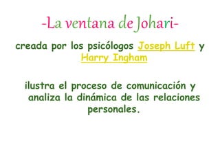 -La ventana de Johari-
creada por los psicólogos Joseph Luft y
Harry Ingham
ilustra el proceso de comunicación y
analiza la dinámica de las relaciones
personales.
 