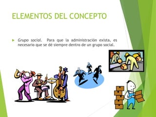 ELEMENTOS DEL CONCEPTO
 Grupo social. Para que la administración exista, es
necesario que se dé siempre dentro de un grupo social.
 