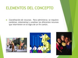 ELEMENTOS DEL CONCEPTO
 Coordinación de recursos. Para administrar, se requiere
combinar, sistematizar y analizar los diferentes recursos
que intervienen en el logro de un fin común.
 