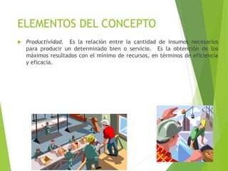 ELEMENTOS DEL CONCEPTO
 Productividad. Es la relación entre la cantidad de insumos necesarios
para producir un determinado bien o servicio. Es la obtención de los
máximos resultados con el mínimo de recursos, en términos de eficiencia
y eficacia.
 