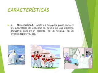 CARACTERÍSTICAS
 a) Universalidad. Existe en cualquier grupo social y
es susceptible de aplicarse lo mismo en una empresa
industrial que: en el ejército, en un hospital, en un
evento deportivo, etc.
 