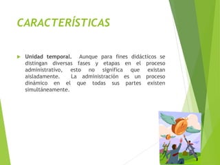 CARACTERÍSTICAS
 Unidad temporal. Aunque para fines didácticos se
distingan diversas fases y etapas en el proceso
administrativo, esto no significa que existan
aisladamente. La administración es un proceso
dinámico en el que todas sus partes existen
simultáneamente.
 