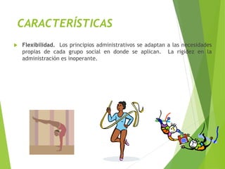 CARACTERÍSTICAS
 Flexibilidad. Los principios administrativos se adaptan a las necesidades
propias de cada grupo social en donde se aplican. La rigidez en la
administración es inoperante.
 