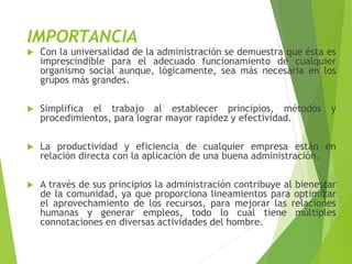 IMPORTANCIA
 Con la universalidad de la administración se demuestra que ésta es
imprescindible para el adecuado funcionamiento de cualquier
organismo social aunque, lógicamente, sea más necesaria en los
grupos más grandes.
 Simplifica el trabajo al establecer principios, métodos y
procedimientos, para lograr mayor rapidez y efectividad.
 La productividad y eficiencia de cualquier empresa están en
relación directa con la aplicación de una buena administración.
 A través de sus principios la administración contribuye al bienestar
de la comunidad, ya que proporciona lineamientos para optimizar
el aprovechamiento de los recursos, para mejorar las relaciones
humanas y generar empleos, todo lo cual tiene múltiples
connotaciones en diversas actividades del hombre.
 