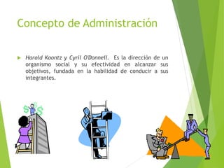 Concepto de Administración
 Harold Koontz y Cyril O'Donnell. Es la dirección de un
organismo social y su efectividad en alcanzar sus
objetivos, fundada en la habilidad de conducir a sus
integrantes.
 