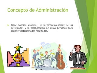 Concepto de Administración
 Isaac Guzmán Valdivia. Es la dirección eficaz de las
actividades y la colaboración de otras personas para
obtener determinados resultados.
 