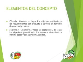 ELEMENTOS DEL CONCEPTO
 Eficacia. Consiste en lograr los objetivos satisfaciendo
los requerimientos del producto o servicio en términos
de cantidad y tiempo.
 Eficiencia. Se refiere a "hacer las cosas bien". Es lograr
los objetivos garantizando los recursos disponibles al
mínimo costo y con la máxima calidad.
 