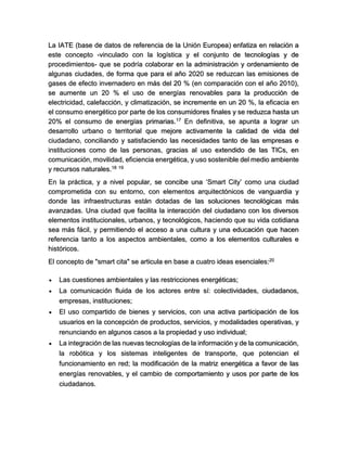 La IATE (base de datos de referencia de la Unión Europea) enfatiza en relación a este concepto -vinculado con la logística y el conjunto de tecnologías y de procedimientos- que se podría colaborar en la administración y ordenamiento de algunas ciudades, de forma que para el año 2020 se reduzcan las emisiones de gases de efecto invernadero en más del 20 % (en comparación con el año 2010), se aumente un 20 % el uso de energías renovables para la producción de electricidad, calefacción, y climatización, se incremente en un 20 %, la eficacia en el consumo energético por parte de los consumidores finales y se reduzca hasta un 20% el consumo de energías primarias.17 En definitiva, se apunta a lograr un desarrollo urbano o territorial que mejore activamente la calidad de vida del ciudadano, conciliando y satisfaciendo las necesidades tanto de las empresas e instituciones como de las personas, gracias al uso extendido de las TICs, en comunicación, movilidad, eficiencia energética, y uso sostenible del medio ambiente y recursos naturales.18 19 En la práctica, y a nivel popular, se concibe una ‘Smart City’ como una ciudad comprometida con su entorno, con elementos arquitectónicos de vanguardia y donde las infraestructuras están dotadas de las soluciones tecnológicas más avanzadas. Una ciudad que facilita la interacción del ciudadano con los diversos elementos institucionales, urbanos, y tecnológicos, haciendo que su vida cotidiana sea más fácil, y permitiendo el acceso a una cultura y una educación que hacen referencia tanto a los aspectos ambientales, como a los elementos culturales e históricos. El concepto de "smart cita" se articula en base a cuatro ideas esenciales:20  Las cuestiones ambientales y las restricciones energéticas;  La comunicación fluida de los actores entre sí: colectividades, ciudadanos, empresas, instituciones;  El uso compartido de bienes y servicios, con una activa participación de los usuarios en la concepción de productos, servicios, y modalidades operativas, y renunciando en algunos casos a la propiedad y uso individual;  La integración de las nuevas tecnologías de la información y de la comunicación, la robótica y los sistemas inteligentes de transporte, que potencian el funcionamiento en red; la modificación de la matriz energética a favor de las energías renovables, y el cambio de comportamiento y usos por parte de los ciudadanos.  