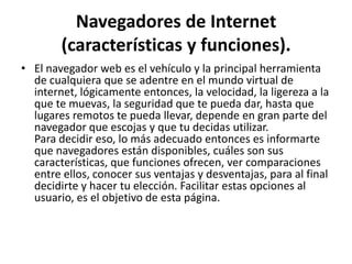 Navegadores de Internet
        (características y funciones).
• El navegador web es el vehículo y la principal herramienta
  de cualquiera que se adentre en el mundo virtual de
  internet, lógicamente entonces, la velocidad, la ligereza a la
  que te muevas, la seguridad que te pueda dar, hasta que
  lugares remotos te pueda llevar, depende en gran parte del
  navegador que escojas y que tu decidas utilizar.
  Para decidir eso, lo más adecuado entonces es informarte
  que navegadores están disponibles, cuáles son sus
  características, que funciones ofrecen, ver comparaciones
  entre ellos, conocer sus ventajas y desventajas, para al final
  decidirte y hacer tu elección. Facilitar estas opciones al
  usuario, es el objetivo de esta página.
 