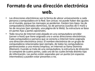 Formato de una dirección electrónica
               web.
• Las direcciones electrónicas son la forma de ubicar unívocamente a cada
  persona y computadora en la Red. Son únicas: no puede haber dos iguales
  en el mundo, porque los mensajes se perderían. Existen tres tipos: las de
  computadoras (llamadas dominios), las de personas (casillas de E-mail) y
  las de recursos (por ejemplo, una página de la Web). Su estructura se basa
  en partes fijas y partes opcionales.
• Todo recurso de Internet está alojado en una computadora servidor
  (server o host) que tiene asignada una o varias direcciones electrónicas.
  Cada computadora o persona que se conecta a Internet tiene asignada
  una dirección electrónica única. El nombre electrónico de un grupo de
  computadoras relacionadas (por ejemplo, de todas las computadoras
  pertenecientes a una misma empresa, en Internet se llama Dominio
  (Domain). Cuando se trata de una computadora, la estructura de dirección
  se compone de cuatro partes, cada una de las cuales brinda distinto tipo
  de información. Las partes están separadas por un punto (sin espacios
  intermedios) y pueden estar presentes o no.
 