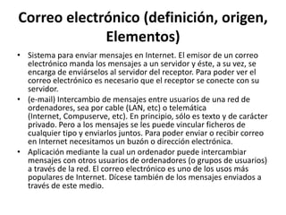 Correo electrónico (definición, origen,
             Elementos)
• Sistema para enviar mensajes en Internet. El emisor de un correo
  electrónico manda los mensajes a un servidor y éste, a su vez, se
  encarga de enviárselos al servidor del receptor. Para poder ver el
  correo electrónico es necesario que el receptor se conecte con su
  servidor.
• (e-mail) Intercambio de mensajes entre usuarios de una red de
  ordenadores, sea por cable (LAN, etc) o telemática
  (Internet, Compuserve, etc). En principio, sólo es texto y de carácter
  privado. Pero a los mensajes se les puede vincular ficheros de
  cualquier tipo y enviarlos juntos. Para poder enviar o recibir correo
  en Internet necesitamos un buzón o dirección electrónica.
• Aplicación mediante la cual un ordenador puede intercambiar
  mensajes con otros usuarios de ordenadores (o grupos de usuarios)
  a través de la red. El correo electrónico es uno de los usos más
  populares de Internet. Dícese también de los mensajes enviados a
  través de este medio.
 