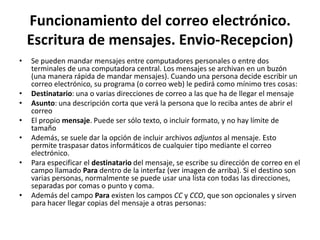 Funcionamiento del correo electrónico.
    Escritura de mensajes. Envio-Recepcion)
•   Se pueden mandar mensajes entre computadores personales o entre dos
    terminales de una computadora central. Los mensajes se archivan en un buzón
    (una manera rápida de mandar mensajes). Cuando una persona decide escribir un
    correo electrónico, su programa (o correo web) le pedirá como mínimo tres cosas:
•   Destinatario: una o varias direcciones de correo a las que ha de llegar el mensaje
•   Asunto: una descripción corta que verá la persona que lo reciba antes de abrir el
    correo
•   El propio mensaje. Puede ser sólo texto, o incluir formato, y no hay límite de
    tamaño
•   Además, se suele dar la opción de incluir archivos adjuntos al mensaje. Esto
    permite traspasar datos informáticos de cualquier tipo mediante el correo
    electrónico.
•   Para especificar el destinatario del mensaje, se escribe su dirección de correo en el
    campo llamado Para dentro de la interfaz (ver imagen de arriba). Si el destino son
    varias personas, normalmente se puede usar una lista con todas las direcciones,
    separadas por comas o punto y coma.
•   Además del campo Para existen los campos CC y CCO, que son opcionales y sirven
    para hacer llegar copias del mensaje a otras personas:
 