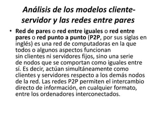 Análisis de los modelos cliente-
    servidor y las redes entre pares
• Red de pares o red entre iguales o red entre
  pares o red punto a punto (P2P, por sus siglas en
  inglés) es una red de computadoras en la que
  todos o algunos aspectos funcionan
  sin clientes ni servidores fijos, sino una serie
  de nodos que se comportan como iguales entre
  sí. Es decir, actúan simultáneamente como
  clientes y servidores respecto a los demás nodos
  de la red. Las redes P2P permiten el intercambio
  directo de información, en cualquier formato,
  entre los ordenadores interconectados.
 