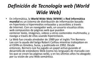 Definición de Tecnología web (World
              Wide Web)
• En informática, la World Wide Web (WWW) o Red informática
  mundial es un sistema de distribución de información basado
  en hipertexto o hipermedios enlazados y accesibles a través
  de Internet. Con un navegador web, un usuario visualiza sitios
  web compuestos de páginas web que pueden
  contener texto, imágenes, vídeos u otros contenidos multimedia, y
  navega a través de ellas usando hiperenlaces.
• La Web fue creada alrededor de 1989 por el inglés Tim Berners-
  Lee con la ayuda del belga Robert Cailliau mientras trabajaban en
  el CERN en Ginebra, Suiza, y publicado en 1992. Desde
  entonces, Berners-Lee ha jugado un papel activo guiando el
  desarrollo de estándares Web (como los lenguajes de marcado con
  los que se crean las páginas web), y en los últimos años ha abogado
  por su visión de una Web semántica.
 