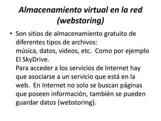 Almacenamiento virtual en la red
          (webstoring)
• Son sitios de almacenamiento gratuito de
  diferentes tipos de archivos:
  música, datos, videos, etc. Como por ejemplo
  El SkyDrive.
  Para acceder a los servicios de Internet hay
  que asociarse a un servicio que está en la
  web. En Internet no solo se buscan páginas
  que poseen información, también se pueden
  guardar datos (webstoring).
 