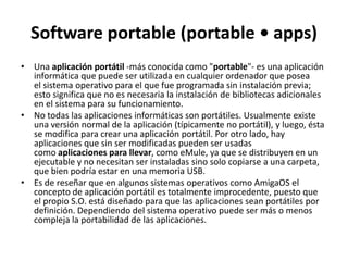 Software portable (portable • apps)
• Una aplicación portátil -más conocida como "portable"- es una aplicación
  informática que puede ser utilizada en cualquier ordenador que posea
  el sistema operativo para el que fue programada sin instalación previa;
  esto significa que no es necesaria la instalación de bibliotecas adicionales
  en el sistema para su funcionamiento.
• No todas las aplicaciones informáticas son portátiles. Usualmente existe
  una versión normal de la aplicación (típicamente no portátil), y luego, ésta
  se modifica para crear una aplicación portátil. Por otro lado, hay
  aplicaciones que sin ser modificadas pueden ser usadas
  como aplicaciones para llevar, como eMule, ya que se distribuyen en un
  ejecutable y no necesitan ser instaladas sino solo copiarse a una carpeta,
  que bien podría estar en una memoria USB.
• Es de reseñar que en algunos sistemas operativos como AmigaOS el
  concepto de aplicación portátil es totalmente improcedente, puesto que
  el propio S.O. está diseñado para que las aplicaciones sean portátiles por
  definición. Dependiendo del sistema operativo puede ser más o menos
  compleja la portabilidad de las aplicaciones.
 