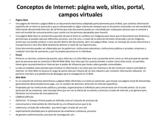 Conceptos de Internet: página web, sitios, portal,
                   campos virtuales
•   Página Web
•   Una página de Internet o página Web es un documento electrónico adaptado particularmente para el Web, que contiene información
    específica de un tema en particular y que es almacenado en algún sistema de cómputo que se encuentre conectado a la red mundial de
    información denominada Internet, de tal forma que este documento pueda ser consultado por cualesquier persona que se conecte a
    esta red mundial de comunicaciones y que cuente con los permisos apropiados para hacerlo.
•   Una página Web tiene la característica peculiar de que el texto se combina con imágenes para hacer que el documento sea dinámico y
    permita que se puedan ejecutar diferentes acciones, una tras otra, a través de la selección de texto remarcado o de las imágenes,
    acción que nos puede conducir a otra sección dentro del documento, abrir otra página Web, iniciar un mensaje de correo electrónico o
    transportarnos a otro Sitio Web totalmente distinto a través de sus hipervínculos.
•   Estos documentos pueden ser elaborados por los gobiernos, instituciones educativas, instituciones públicas o privadas, empresas o
    cualquier otro tipo de asociación, y por las propias personas en lo individual.
•   Portal
•   Portal es un término, sinónimo de puente, para referirse a un Sitio Web que sirve o pretende servir como un sitio principal de partida
    para las personas que se conectan al World Wide Web. Son sitios que los usuarios tienden a visitar como sitios ancla. Los portales
    tienen gran reconocimiento en Internet por el poder de influencia que tienen sobre grandes comunidades.
•   La idea es emplear estos portales para localizar la información y los sitios que nos interesan y de ahí comenzar nuestra actividad en
    Internet. Un Sitio Web no alcanza el rango de portal sólo por tratarse de un sitio robusto o por contener información relevante. Un
    portal es mas bien una plataforma de despegue para la navegación en el Web.
•   Sitio Web
•   Es un conjunto de archivos electrónicos y páginas Web referentes a un tema en particular, que incluye una página inicial de bienvenida,
    generalmente denominada home page, con un nombre de dominio y dirección en Internet específicos.
•   Empleados por las instituciones públicas y privadas, organizaciones e individuos para comunicarse con el mundo entero. En el caso
    particular de las empresas, este mensaje tiene que ver con la oferta de sus bienes y servicios a través de Internet, y en general para
    eficientar sus funciones de mercadotecnia.
•   CAMPUS VIRTUAL
•   Definición: El Campus Virtual puede ser definido como el conjunto de procesos de
•   comunicación e intercambio de información (y a la infraestructura que le da
•   cobertura), a través del ordenador, que tiene lugar a través de una red
•   explícitamente diseñada para la optimización de enseñanza a distancia, procesos
•   de gestión y administración, procesos de investigación, etc…
 