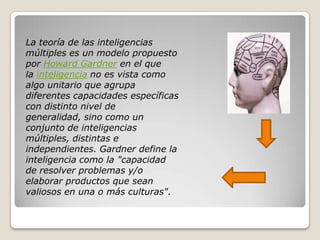 La teoría de las inteligencias
múltiples es un modelo propuesto
por Howard Gardner en el que
la inteligencia no es vista como
algo unitario que agrupa
diferentes capacidades específicas
con distinto nivel de
generalidad, sino como un
conjunto de inteligencias
múltiples, distintas e
independientes. Gardner define la
inteligencia como la "capacidad
de resolver problemas y/o
elaborar productos que sean
valiosos en una o más culturas".
 