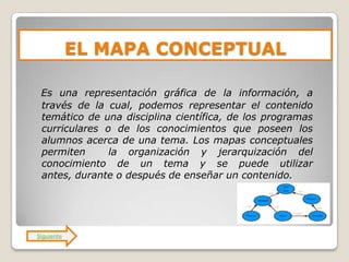 EL MAPA CONCEPTUAL

 Es una representación gráfica de la información, a
 través de la cual, podemos representar el contenido
 temático de una disciplina científica, de los programas
 curriculares o de los conocimientos que poseen los
 alumnos acerca de una tema. Los mapas conceptuales
 permiten      la organización y jerarquización del
 conocimiento de un tema y se puede utilizar
 antes, durante o después de enseñar un contenido.




Siguiente
 