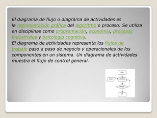 El diagrama de flujo o diagrama de actividades es
la representación gráfica del algoritmo o proceso. Se utiliza
en disciplinas como programación, economía, procesos
industriales y psicología cognitiva.
El diagrama de actividades representa los flujos de
trabajo paso a paso de negocio y operacionales de los
componentes en un sistema. Un diagrama de actividades
muestra el flujo de control general.
 