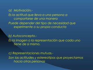 a) Motivación.-
Es la actitud que lleva a una persona a
comportarse de una manera
Puede depender del tipo de necesidad que
experimente o su propia conducta
b) Autoconcepto.-
Es la imagen o la representación que cada uno
tiene de si mismo.
c) Representaciones mutuas.-
Son las actitudes y estereotipos que proyectamos
hacia otras personas
 